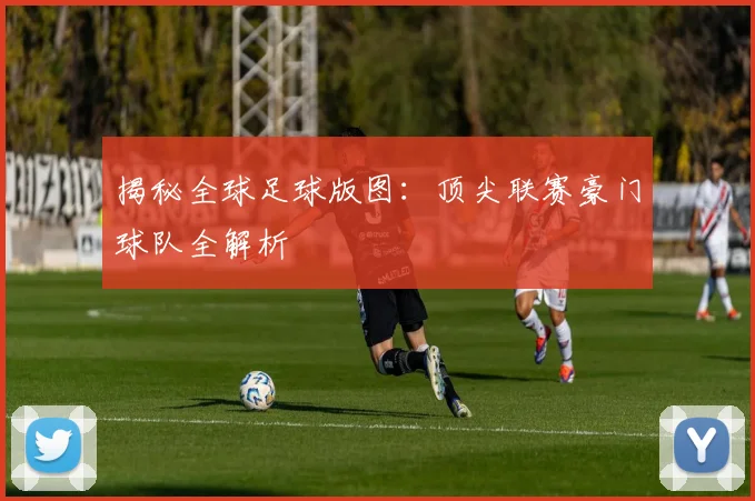 揭秘全球足球版图：顶尖联赛豪门球队全解析