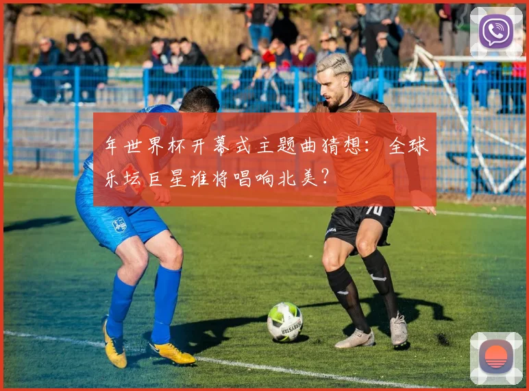 年世界杯开幕式主题曲猜想:全球乐坛巨星谁将唱响北美?