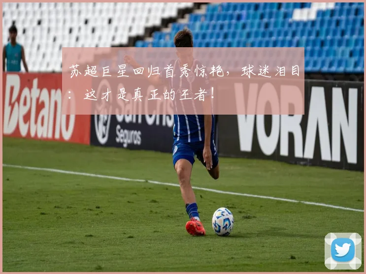 苏超巨星回归首秀惊艳，球迷泪目：这才是真正的王者！
