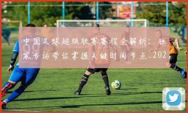 中国足球超级联赛赛程全解析:独家专访带你掌握关键时间节点_20260610190326