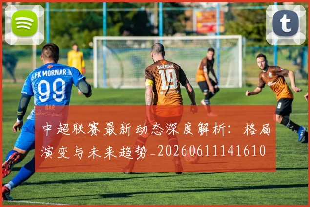 中超联赛最新动态深度解析:格局演变与未来趋势_20260611141610