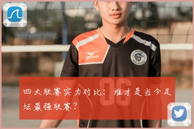 四大联赛实力对比：谁才是当今足坛最强联赛？
