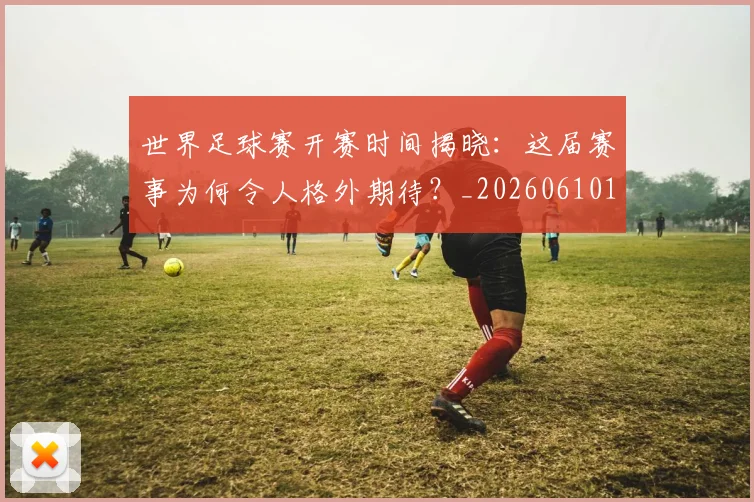 世界足球赛开赛时间揭晓:这届赛事为何令人格外期待?_20260610190222