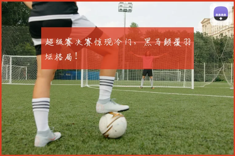 超级赛决赛惊现冷门,黑马颠覆羽坛格局!