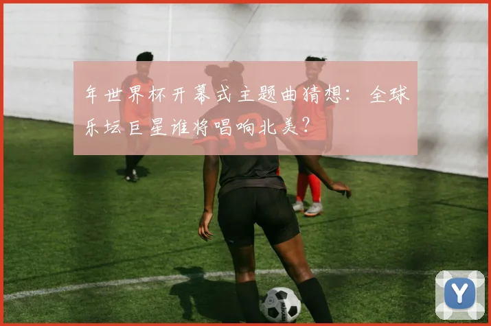 年世界杯开幕式主题曲猜想：全球乐坛巨星谁将唱响北美？